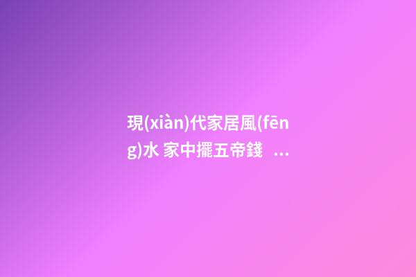 現(xiàn)代家居風(fēng)水 家中擺五帝錢，能搬來金山銀山，化解一切不好的煞